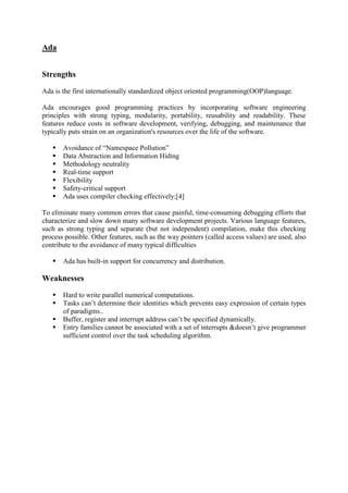 Ada
Strengths
Ada is the first internationally standardized object oriented programming(OOP)language.
Ada encourages good programming practices by incorporating software engineering
principles with strong typing, modularity, portability, reusability and readability. These
features reduce costs in software development, verifying, debugging, and maintenance that
typically puts strain on an organization's resources over the life of the software.
 Avoidance of “Namespace Pollution”
 Data Abstraction and Information Hiding
 Methodology neutrality
 Real-time support
 Flexibility
 Safety-critical support
 Ada uses compiler checking effectively;[4]
To eliminate many common errors that cause painful, time-consuming debugging efforts that
characterize and slow down many software development projects. Various language features,
such as strong typing and separate (but not independent) compilation, make this checking
process possible. Other features, such as the way pointers (called access values) are used, also
contribute to the avoidance of many typical difficulties
 Ada has built-in support for concurrency and distribution.
Weaknesses
 Hard to write parallel numerical computations.
 Tasks can’t determine their identities which prevents easy expression of certain types
of paradigms..
 Buffer, register and interrupt address can’t be specified dynamically.
 Entry families cannot be associated with a set of interrupts &doesn’t give programmer
sufficient control over the task scheduling algorithm.
 