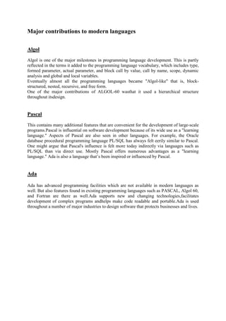 Major contributions to modern languages
Algol
Algol is one of the major milestones in programming language development. This is partly
reflected in the terms it added to the programming language vocabulary, which includes type,
formed parameter, actual parameter, and block call by value, call by name, scope, dynamic
analysis and global and local variables.
Eventually almost all the programming languages became "Algol-like" that is, block-
structured, nested, recursive, and free form.
One of the major contributions of ALGOL-60 wasthat it used a hierarchical structure
throughout itsdesign.
Pascal
This contains many additional features that are convenient for the development of large-scale
programs.Pascal is influential on software development because of its wide use as a "learning
language." Aspects of Pascal are also seen in other languages. For example, the Oracle
database procedural programming language PL/SQL has always felt eerily similar to Pascal.
One might argue that Pascal's influence is felt more today indirectly via languages such as
PL/SQL than via direct use. Mostly Pascal offers numerous advantages as a "learning
language." Ada is also a language that’s been inspired or influenced by Pascal.
Ada
Ada has advanced programming facilities which are not available in modern languages as
well. But also features found in existing programming languages such as PASCAL, Algol 60,
and Fortran are there as well.Ada supports new and changing technologies,facilitates
development of complex programs andhelps make code readable and portable.Ada is used
throughout a number of major industries to design software that protects businesses and lives.
 