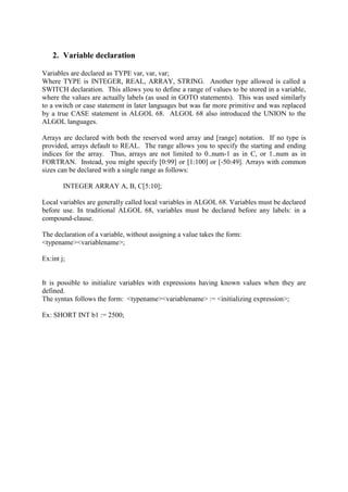 2. Variable declaration
Variables are declared as TYPE var, var, var;
Where TYPE is INTEGER, REAL, ARRAY, STRING. Another type allowed is called a
SWITCH declaration. This allows you to define a range of values to be stored in a variable,
where the values are actually labels (as used in GOTO statements). This was used similarly
to a switch or case statement in later languages but was far more primitive and was replaced
by a true CASE statement in ALGOL 68. ALGOL 68 also introduced the UNION to the
ALGOL languages.
Arrays are declared with both the reserved word array and [range] notation. If no type is
provided, arrays default to REAL. The range allows you to specify the starting and ending
indices for the array. Thus, arrays are not limited to 0..num-1 as in C, or 1..num as in
FORTRAN. Instead, you might specify [0:99] or [1:100] or [-50:49]. Arrays with common
sizes can be declared with a single range as follows:
INTEGER ARRAY A, B, C[5:10];
Local variables are generally called local variables in ALGOL 68. Variables must be declared
before use. In traditional ALGOL 68, variables must be declared before any labels: in a
compound-clause.
The declaration of a variable, without assigning a value takes the form:
<typename><variablename>;
Ex:int j;
It is possible to initialize variables with expressions having known values when they are
defined.
The syntax follows the form: <typename><variablename> := <initializing expression>;
Ex: SHORT INT b1 := 2500;
 