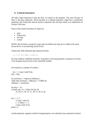 4. Control structures
All other Algol imperatives alter the flow of control in the program. The most obvious of
these is the goto statement, which transfers to a labeled statement. Algol has a conditional
statement, the if-then-else and an iterative statement, the for-loop which is an elaboration of
Fortran’s Do loop.
Some of the control structures in Algol are:
 goto
 if-then-else
 for loop
 switch
GOTO: like Fortran's, except for scope rules for labels (can only go to a label at the same
lexical level, or an enclosing lexical level)
if-then-else: both statement and expression forms
y := if x=3 then 5 else 6;
for loop: definite, indefinite iterations. In general, a for-loop generates a sequence of values
to be assigned successively to the controlled variable.
For loop have a number of variants:
for i := 1 step 2 until N do
a[i] := b[i];
for newGuess := Improve( oldGuess )
while abs( newGuess - oldGuess ) > 0.0001 do
oldGuess := newGuess;
for days := 31,
if mod( year, 4 ) = 0 then 29 else 28,
31, 30, 31, 30, 31, 31, 30, 31, 30, 31 do
. . .
for i := 3, 7,
11 step 1 until 16,
i ÷ 2 while i >= 1,
2 step i until 32 do
print( i );
switch statement: supports a kind of computed goto; now obsolete (case statement is better)
 