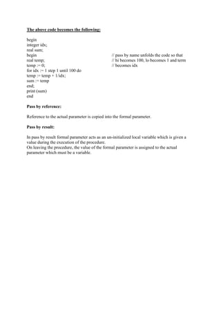 The above code becomes the following:
begin
integer idx;
real sum;
begin // pass by name unfolds the code so that
real temp; // hi becomes 100, lo becomes 1 and term
temp := 0; // becomes idx
for idx := 1 step 1 until 100 do
temp := temp + 1/idx;
sum := temp
end;
print (sum)
end
Pass by reference:
Reference to the actual parameter is copied into the formal parameter.
Pass by result:
In pass by result formal parameter acts as an un-initialized local variable which is given a
value during the execution of the procedure.
On leaving the procedure, the value of the formal parameter is assigned to the actual
parameter which must be a variable.
 