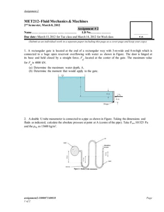 Assignment 2
assignment2-180807140018 Page
1 of 2
MET212-Fluid Mechanics & Machines
2nd
Semester, March 8, 2012
Assignment # 2
Name…… ……… ……… …… ………… I.D No.…….… ………
Due date: March 13,2012 for Tue class and March 14, 2012 for Wed class
(Submit as an individual work in a separate paper including this page as a cover page and keep your copy)
1. A rectangular gate is located at the end of a rectangular way with 3-m-wide and 8-m-high which is
connected to a huge open reservoir overflowing with water as shown in Figure. The door is hinged at
its base and held closed by a straight force, F
R
, located at the center of the gate. The maximum value
for F
R
is 4000 kN.
(a) Determine the maximum water depth, h,
(b) Determine the moment that would apply to the gate.
2. A double U-tube manometer is connected to a pipe as shown in Figure. Taking the dimensions and
fluids as indicated; calculate the absolute pressure at point at A (centre of the pipe). Take Patm 101325 Pa
and the ρHg as 13600 kg/m3
.
10
 