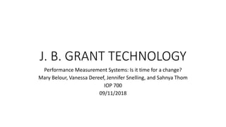 J. B. GRANT TECHNOLOGY
Performance Measurement Systems: Is it time for a change?
Mary Belour, Vanessa Dereef, Jennifer Snelling, and Sahnya Thom
IOP 700
09/11/2018
 