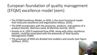 European foundation of quality management
(EFQM) excellence model (eem)
• The EFQM Excellence Model, or EEM, is the most functional model
that measures excellence and organization (Akyuz, 2015).
• The EEM incorporates with the processes, products, and systems of a
product (Goméz, Martínez costa, & Martínez lorente, 2017).
• Goméz et al. (2017) explained how EEM, along with other excellence
models, could be associated with the processes of Total Quality
Management (TQM).
• The processes of EEM are divided into enablers and results (see Figure
1)(Akyuz, 2015).
 