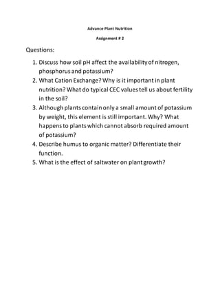 Advance Plant Nutrition
Assignment # 2
Questions:
1. Discuss how soil pH affect the availabilityof nitrogen,
phosphorusand potassium?
2. What Cation Exchange? Why is it important in plant
nutrition? What do typical CEC values tell us about fertility
in the soil?
3. Although plantscontainonly a small amount of potassium
by weight, this element is still important. Why? What
happensto plantswhich cannot absorb required amount
of potassium?
4. Describe humus to organic matter? Differentiate their
function.
5. What is the effect of saltwater on plantgrowth?
 
