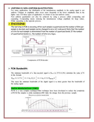  UNIFORM VS NON-UNIFORM QUANTIZATION:
For many applications, the distribution of the instantaneous amplitude in the analog signal is not
uniform. Changes in amplitude often occur more frequently in the lower amplitudes than in the
higher ones. For these types of application it is better to use non-uniform zones.
Non uniform quantization can also be achieved by using a process called companding and
expanding. Companding means reducing the instantaneous voltage amplitude for large values.
While expanding is the opposite process.
 ENCODING:
The last step in PCM is encoding .After each sample is quantized and the number of Bits per
sample is decided, each sample can be changed to an nb-bit code word. Note that the number
of bits for each sample is determined from the number of quantized levels. If the number
of quantization levels is L, the number of bits is nb=log2L.
Components of PCM decoder
 PCM Bandwidth:
The minimum bandwidth of a line-encoded signal is Bmin=cx N*(1/r).We substitute the value of N
in this formula
This mean the minimum bandwidth of the digital signal is nb times greater than the bandwidth of
the analog signal.
Delta Modulation (DM):
PCM is a very complex technique.Other technique have been developed to reduce the complexity
of PCM.The simplest is delta modulation.DM finds the change from the previous sample.
 