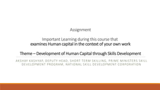 Assignment
Important Learning during this course that
examines Human capital in the context of your own work
Theme – Development of Human Capital through Skills Development
AKSHAY KASHYAP, DEPUTY HEAD, SHORT TERM SKILLING, PRIME MINISTERS SKILL
DEVELOPMENT PROGRAM, NATIONAL SKILL DEVELOPMENT CORPORATION
 