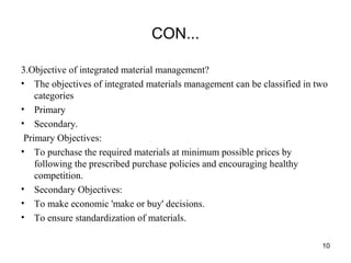 CON...
3.Objective of integrated material management?
• The objectives of integrated materials management can be classified in two
categories
• Primary
• Secondary.
Primary Objectives:
• To purchase the required materials at minimum possible prices by
following the prescribed purchase policies and encouraging healthy
competition.
• Secondary Objectives:
• To make economic 'make or buy' decisions.
• To ensure standardization of materials.
10
 