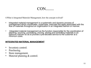 CON........
4.What is Integrated Materials Management, how the concept evolved?
• Integrated material management is a systematic and dynamic process of
management which coordinates, supervises, executes the tasks associated with the
flow of materials throughout an organization in an integrated fashion or manner.
• Integrated material management as the function responsible for the coordination of
planning, sourcing, purchasing, moving, storing and controlling materials in an
optimum manner so as to provide a pre-decided service to the customer at a
minimum costs.
INTEGRATED MATERIAL MANAGEMENTINTEGRATED MATERIAL MANAGEMENT
• Inventory control.
• Purchasing.
• Store management.
• Material planning & control.
11
 