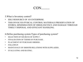 CON.........
5.What is Inventory control?
• IDLE RESOURCE OF AN ENTERPRISE.
• THIS INVOLVES PYSICAL CONTROL MATERIALS PRESERVATION OF
STORES, MINIIMISATION OF OBSOLESCENCE AND DAMAGE THROUGH
TIMELY DISPOSAL AND EFFICIANT HANDLING.
6.Define purchasing system.Types of purchasing system?
• SELECTION OF SOURCES OF SUPPLY .
• FINALISATION OF TERMS OF PURCHASE .
• PLACEMENT OF PURCHASE ORDERS .
• FOLLOWUP.
• MAINTANACE OF SMOOTH RELATIONS WITH SUPPLAIERS .
• EVALUATING AND RATING .
12
 