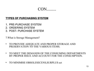 CON.........
TYPES OF PURCHASING SYSTEMTYPES OF PURCHASING SYSTEM
1. PRE-PURCHASE SYSTEM
2. ORDERING SYSTEM
3. POST- PURCHASE SYSTEM
7.What is Storage Management?
• TO PROVIDE ADEQUATE AND PROPER STORAGE AND
PRESERVATION TO THE VARIOUS ITEMS.
• TO MEET THE DEMANDS OF THE CONSUMING DEPARTMENTS
BY PROPER ISSUE AND ACCOUNT FOR THE CONSUMPTION.
• TO MINIMISE OBSOLESECENS,SURPLUS ect
13
 