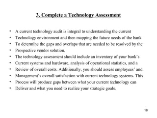 3. Complete a Technology Assessment
• A current technology audit is integral to understanding the current
• Technology environment and then mapping the future needs of the bank
• To determine the gaps and overlaps that are needed to be resolved by the
• Prospective vendor solution.
• The technology assessment should include an inventory of your bank’s
• Current systems and hardware, analysis of operational statistics, and a
• Review of overall costs. Additionally, you should assess employees’ and
• Management’s overall satisfaction with current technology systems. This
• Process will produce gaps between what your current technology can
• Deliver and what you need to realize your strategic goals.
19
 