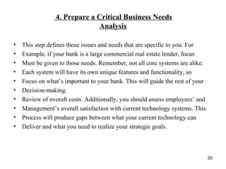 4. Prepare a Critical Business Needs
Analysis
• This step defines those issues and needs that are specific to you. For
• Example, if your bank is a large commercial real estate lender, focus
• Must be given to those needs. Remember, not all core systems are alike.
• Each system will have its own unique features and functionality, so
• Focus on what’s important to your bank. This will guide the rest of your
• Decision-making.
• Review of overall costs. Additionally, you should assess employees’ and
• Management’s overall satisfaction with current technology systems. This
• Process will produce gaps between what your current technology can
• Deliver and what you need to realize your strategic goals.
20
 
