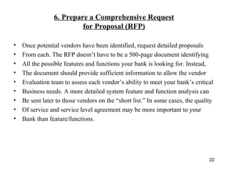 6. Prepare a Comprehensive Request
for Proposal (RFP)
• Once potential vendors have been identified, request detailed proposals
• From each. The RFP doesn’t have to be a 500-page document identifying
• All the possible features and functions your bank is looking for. Instead,
• The document should provide sufficient information to allow the vendor
• Evaluation team to assess each vendor’s ability to meet your bank’s critical
• Business needs. A more detailed system feature and function analysis can
• Be sent later to those vendors on the “short list.” In some cases, the quality
• Of service and service level agreement may be more important to your
• Bank than feature/functions.
22
 