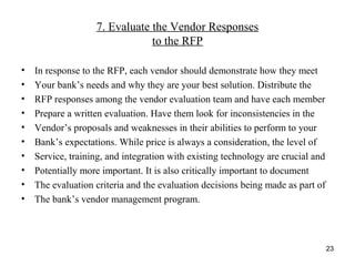 7. Evaluate the Vendor Responses
to the RFP
• In response to the RFP, each vendor should demonstrate how they meet
• Your bank’s needs and why they are your best solution. Distribute the
• RFP responses among the vendor evaluation team and have each member
• Prepare a written evaluation. Have them look for inconsistencies in the
• Vendor’s proposals and weaknesses in their abilities to perform to your
• Bank’s expectations. While price is always a consideration, the level of
• Service, training, and integration with existing technology are crucial and
• Potentially more important. It is also critically important to document
• The evaluation criteria and the evaluation decisions being made as part of
• The bank’s vendor management program.
23
 
