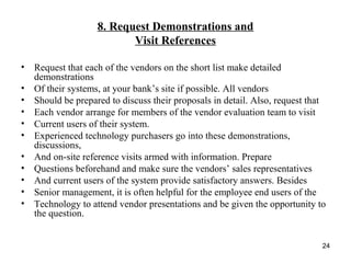 8. Request Demonstrations and
Visit References
• Request that each of the vendors on the short list make detailed
demonstrations
• Of their systems, at your bank’s site if possible. All vendors
• Should be prepared to discuss their proposals in detail. Also, request that
• Each vendor arrange for members of the vendor evaluation team to visit
• Current users of their system.
• Experienced technology purchasers go into these demonstrations,
discussions,
• And on-site reference visits armed with information. Prepare
• Questions beforehand and make sure the vendors’ sales representatives
• And current users of the system provide satisfactory answers. Besides
• Senior management, it is often helpful for the employee end users of the
• Technology to attend vendor presentations and be given the opportunity to
the question.
24
 