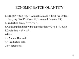 ECNOMIC BATCH QUANTITY
1. EBQ,Q* = SQRT(2 × Annual Demand × Cost Per Order /
Carrying Cost Per Order ×( 1- Annual Demand / K)
2.Production time , t* = Q* / K.
3. Consumption time without production = Q* ( 1- R/ K)/R
4.Cycle time = t* + t1* .
Where,
R= Annual Demand.
K= Production rate.
Co = Setup cost.
26
 