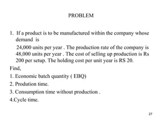 PROBLEM
1. If a product is to be manufactured within the company whose
demand is
24,000 units per year . The production rate of the company is
48,000 units per year . The cost of selling up production is Rs
200 per setup. The holding cost per unit year is RS 20.
Find,
1. Economic batch quantity ( EBQ)
2. Prodution time.
3. Consumption time without production .
4.Cycle time.
27
 