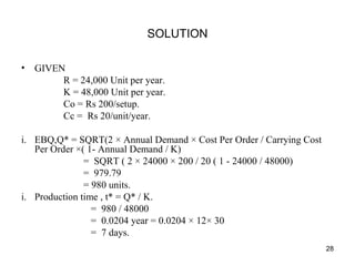 SOLUTION
• GIVEN
R = 24,000 Unit per year.
K = 48,000 Unit per year.
Co = Rs 200/setup.
Cc = Rs 20/unit/year.
i. EBQ,Q* = SQRT(2 × Annual Demand × Cost Per Order / Carrying Cost
Per Order ×( 1- Annual Demand / K)
= SQRT ( 2 × 24000 × 200 / 20 ( 1 - 24000 / 48000)
= 979.79
= 980 units.
i. Production time , t* = Q* / K.
= 980 / 48000
= 0.0204 year = 0.0204 × 12× 30
= 7 days.
28
 
