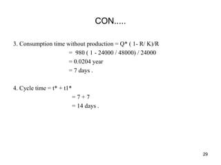 CON.....
3. Consumption time without production = Q* ( 1- R/ K)/R
= 980 ( 1 - 24000 / 48000) / 24000
= 0.0204 year
= 7 days .
4. Cycle time = t* + t1*
= 7 + 7
= 14 days .
29
 