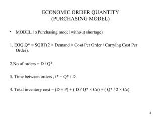 ECONOMIC ORDER QUANTITY
(PURCHASING MODEL)
• MODEL 1:(Purchasing model without shortage)
1. EOQ,Q* = SQRT(2 × Demand × Cost Per Order / Carrying Cost Per
Order).
2.No of orders = D / Q*.
3. Time between orders , t* = Q* / D.
4. Total inventory cost = (D × P) + ( D / Q* × Co) + ( Q* / 2 × Cc).
3
 