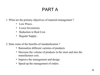 PART A
1. What are the primary objectives of material management ?
• Low Prices .
• Lower Inventories
• Reduction in Real Cost .
• Regular Supply .
2. State some of the benefits of standardization ?
• Rationalize different varieties of products
• Decrease the volume of products in the store and also the
manufacturer cost.
• Improve the management and design.
• Speed up the management of orders.
36
 