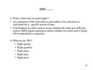 con........
3. Write a short note on cash budget ?
• An estimation of the cash inflows and outflows for a business or
individual for a specific period of time.
• Cash budgets are often used to assess whether the entity has sufficient
cash to fulfill regular operations and/or whether too much cash is being
left in unproductive capacities.
4. What are the 5R's?
• Right quality
• Right quantity
• Right place
• Right time
• Right price
37
 