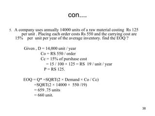 con....
5. A company uses annually 14000 units of a raw material costing Rs 125
per unit . Placing each order costs Rs 550 and the carrying cost are
15% per unit per year of the average inventory. find the EOQ ?
Given , D = 14,000 unit / year
Co = RS 550 / order
Cc = 15% of purshase cost
= 15 / 100 × 125 = RS 19 / unit / year
P = RS 125.
EOQ = Q* =SQRT(2 × Demand × Co / Cc)
=SQRT(2 × 14000 × 550 /19)
= 659 .75 units
= 660 unit.
38
 