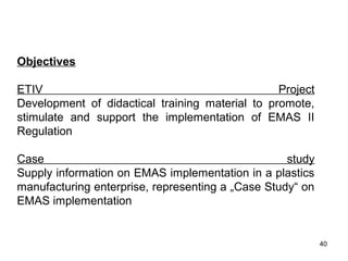 Objectives
ETIV Project
Development of didactical training material to promote,
stimulate and support the implementation of EMAS II
Regulation
Case study
Supply information on EMAS implementation in a plastics
manufacturing enterprise, representing a „Case Study“ on
EMAS implementation
TISCO PROFILE
40
 
