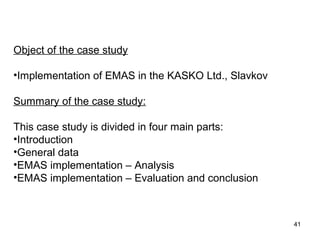 Object of the case study
•Implementation of EMAS in the KASKO Ltd., Slavkov
Summary of the case study:
This case study is divided in four main parts:
•Introduction
•General data
•EMAS implementation – Analysis
•EMAS implementation – Evaluation and conclusion
41
 