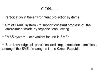 CON......
• Participation in the environment protection systems
• Aim of EMAS system - to support constant progress of the
environment made by organisations acting
• EMAS system - convenient for use in SMEs
• Bad knowledge of principles and implementation conditions
amongst the SMEs´ managers in the Czech Republic
43
 