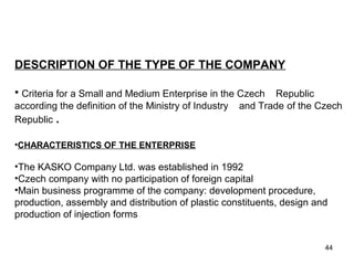 DESCRIPTION OF THE TYPE OF THE COMPANY
• Criteria for a Small and Medium Enterprise in the Czech Republic
according the definition of the Ministry of Industry and Trade of the Czech
Republic .
•CHARACTERISTICS OF THE ENTERPRISE
•The KASKO Company Ltd. was established in 1992
•Czech company with no participation of foreign capital
•Main business programme of the company: development procedure,
production, assembly and distribution of plastic constituents, design and
production of injection forms
WHAT ARE THE BUSINESS BENEFITS
AND PROCLAIMS ACCORDING TCASE
44
 