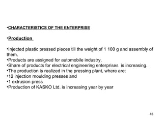 •CHARACTERISTICS OF THE ENTERPRISE
•Production
•Injected plastic pressed pieces till the weight of 1 100 g and assembly of
them.
•Products are assigned for automobile industry.
•Share of products for electrical engineering enterprises is increasing.
•The production is realized in the pressing plant, where are:
•12 injection moulding presses and
•1 extrusion press
•Production of KASKO Ltd. is increasing year by year
IT SIDE BENEFITS
45
 