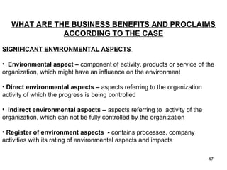 SIGNIFICANT ENVIRONMENTAL ASPECTS
• Environmental aspect – component of activity, products or service of the
organization, which might have an influence on the environment
• Direct environmental aspects – aspects referring to the organization
activity of which the progress is being controlled
• Indirect environmental aspects – aspects referring to activity of the
organization, which can not be fully controlled by the organization
• Register of environment aspects - contains processes, company
activities with its rating of environmental aspects and impacts
WHAT ARE THE BUSINESS BENEFITS AND PROCLAIMS
ACCORDING TO THE CASE
HE CASEIMPLEMENTAT
IONS AT TATA S TEEL
47
 