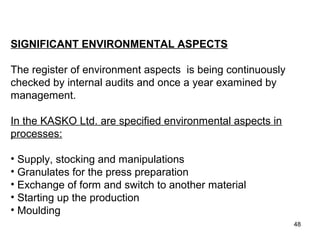 THE OUTCOME
•WHAT SHOULD THEY DO?
SIGNIFICANT ENVIRONMENTAL ASPECTS
The register of environment aspects is being continuously
checked by internal audits and once a year examined by
management.
In the KASKO Ltd. are specified environmental aspects in
processes:
• Supply, stocking and manipulations
• Granulates for the press preparation
• Exchange of form and switch to another material
• Starting up the production
• Moulding
48
 