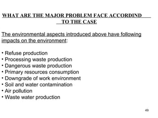 FUTURE MOVESWHAT ARE THE MAJOR PROBLEM FACE ACCORDIND
TO THE CASE
The environmental aspects introduced above have following
impacts on the environment:
• Refuse production
• Processing waste production
• Dangerous waste production
• Primary resources consumption
• Downgrade of work environment
• Soil and water contamination
• Air pollution
• Waste water production
49
 