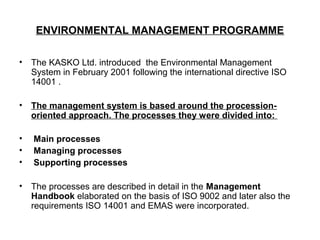 ENVIRONMENTAL MANAGEMENT PROGRAMME
• The KASKO Ltd. introduced the Environmental Management
System in February 2001 following the international directive ISO
14001 .
• The management system is based around the procession-
oriented approach. The processes they were divided into:  
    
• Main processes
• Managing processes
• Supporting processes
• The processes are described in detail in the Management
Handbook elaborated on the basis of ISO 9002 and later also the
requirements ISO 14001 and EMAS were incorporated.
 