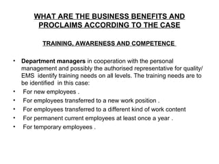 WHAT ARE THE BUSINESS BENEFITS AND
PROCLAIMS ACCORDING TO THE CASE
TRAINING, AWARENESS AND COMPETENCE
• Department managers in cooperation with the personal
management and possibly the authorised representative for quality/
EMS identify training needs on all levels. The training needs are to
be identified in this case:
• For new employees .
• For employees transferred to a new work position .
• For employees transferred to a different kind of work content
• For permanent current employees at least once a year .
• For temporary employees .
 