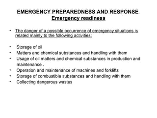 EMERGENCY PREPAREDNESS AND RESPONSE
Emergency readiness
• The danger of a possible occurrence of emergency situations is
related mainly to the following activities:
• Storage of oil
• Matters and chemical substances and handling with them
• Usage of oil matters and chemical substances in production and
maintenance .
• Operation and maintenance of machines and forklifts
• Storage of combustible substances and handling with them
• Collecting dangerous wastes
 