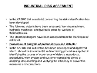 INDUSTRIAL RISK ASSESMENT
• In the KASKO Ltd. a material concerning the risks identification has
been developed
• The following objects have been assessed: Working machines,
hydraulic machines, and hydraulic press for working of
thermoplastics.
• The identified dangers have been assessed from the standpoint of
risk level.
• Procedure of analysis of potential risks and defects :
• In the KASKO Ltd. a directive has been developed and approved,
which should be instrumental in determining procedures applied in
identifying the causes of occurrence of defects in products,
procedures, work system and customer complaints aimed at
adopting, documenting and verifying the efficiency of preventive
measures and corrections.
 