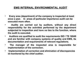 EMS INTERNAL ENVIRONMENTAL AUDIT
• Every area (department) of the company is inspected at least
once a year. In areas of particular importance audit can be
executed more often.
• Audits are carried out by auditors, without any direct
responsibility for the activities performed by the department
subjected to inspection and have no ties to the function, where
the audit is executed.
• Auditors are qualified to audit the requirements ISO / TS 16949
and are familiar with company systems of quality and EMS, its
documentation and requirements of relevant regulations.
• The manager of the inspected area is responsible for
implementation of the correction.
• Implementation of correction and elimination of discrepancies
id monitored by the chief auditor.
 