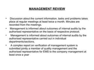 MANAGEMENT REVIEW
• Discussion about the current information, tasks and problems takes
place at regular meetings at least twice a month. Minutes are
recorded from the meetings.
• Management is informed about outcomes of internal audits by the
authorised representative on the basis of respective protocol.
• Management is informed about outcomes of internal audits by the
authorised representative carried out in individual
departments/sections.
• A complex report on verification of management system is
submitted jointly a member of quality management and the
authorised representative for EMS to the company management at
least once a year
 