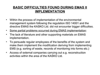 BASIC DIFFICULTIES FOUND DURING EMAS II
IMPLEMENTATION
• Within the process of implementation of the environmental
management system following the regulation ISO 14001 and the
directive EMAS the KASKO Ltd. did not encounter bigger difficulties.
• Some partial problems occurred during EMAS implementation:
• The lack of literature and other supporting materials on EMAS
implementation.
• To persuade regular employees of the benefits of the system and
make them implement the modification deriving from implementing
EMS (e.g. sorting of waste, records of monitoring into forms etc.)
• Access of external companies carrying out e.g. reconstruction
activities within the area of the KASKO Ltd.
 