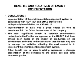 BENEFITS AND NEGATIVES OF EMAS II
IMPLEMENTATION
• CONCLUSIONS :
• Implementation of the environmental management system in
compliance with ISO 14001 and EMAS proves to be
indisputably beneficial for the KASKO Ltd.
• Implementation of EMS was a good choice as well as
investment into the future development of the company.
• The most significant benefit is certainly environmental
protection in itself – the management of the KASKO Ltd. have
always been aware of the impact of production on the
environment and came to the conclusion that the best way how
to manage the activities affecting the environment is to
implement the environment management system.
• Other benefit can be seen in raising awareness – stronger
presentation of the company to the public eye and other
interested parties.
 