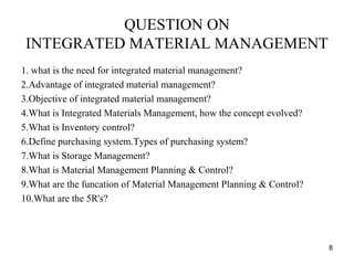 QUESTION ON
INTEGRATED MATERIAL MANAGEMENT
1. what is the need for integrated material management?
2.Advantage of integrated material management?
3.Objective of integrated material management?
4.What is Integrated Materials Management, how the concept evolved?
5.What is Inventory control?
6.Define purchasing system.Types of purchasing system?
7.What is Storage Management?
8.What is Material Management Planning & Control?
9.What are the funcation of Material Management Planning & Control?
10.What are the 5R's?
8
 