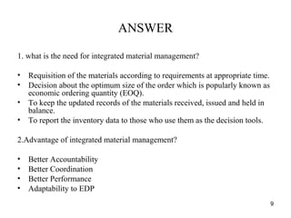 ANSWER
1. what is the need for integrated material management?
• Requisition of the materials according to requirements at appropriate time.
• Decision about the optimum size of the order which is popularly known as
economic ordering quantity (EOQ).
• To keep the updated records of the materials received, issued and held in
balance.
• To report the inventory data to those who use them as the decision tools.
2.Advantage of integrated material management?
• Better Accountability
• Better Coordination
• Better Performance
• Adaptability to EDP
9
 