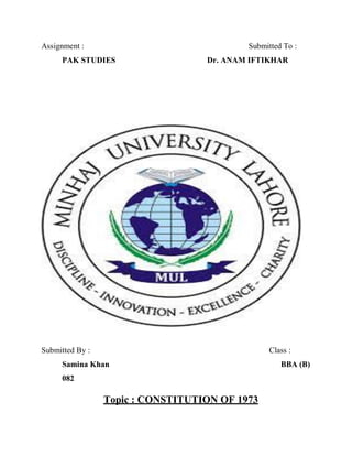 Assignment : Submitted To :
PAK STUDIES Dr. ANAM IFTIKHAR
Submitted By : Class :
Samina Khan BBA (B)
082
Topic : CONSTITUTION OF 1973
 