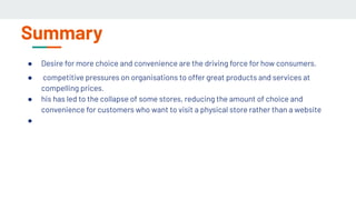 Summary
● Desire for more choice and convenience are the driving force for how consumers.
● competitive pressures on organisations to offer great products and services at
compelling prices.
● his has led to the collapse of some stores, reducing the amount of choice and
convenience for customers who want to visit a physical store rather than a website
●
 