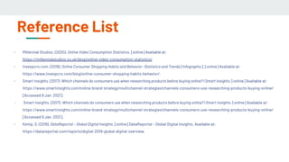 Reference List
- Millennial Studios. (2020). Online Video Consumption Statistics. [online] Available at:
https://millennialstudios.co.uk/blog/online-video-consumption-statistics/
- Invespcro.com. (2019). Online Consumer Shopping Habits and Behavior- Statistics and Trends [Infographic]. [online] Available at:
https://www.invespcro.com/blog/online-consumer-shopping-habits-behavior/.
- Smart Insights. (2017). Which channels do consumers use when researching products before buying online? | Smart Insights. [online] Available at:
https://www.smartinsights.com/online-brand-strategy/multichannel-strategies/channels-consumers-use-researching-products-buying-online/
[Accessed 9 Jan. 2021].
- Smart Insights. (2017). Which channels do consumers use when researching products before buying online? | Smart Insights. [online] Available at:
https://www.smartinsights.com/online-brand-strategy/multichannel-strategies/channels-consumers-use-researching-products-buying-online/
[Accessed 9 Jan. 2021].
- Kemp, S. (2019). DataReportal – Global Digital Insights. [online] DataReportal – Global Digital Insights. Available at:
https://datareportal.com/reports/digital-2019-global-digital-overview.
 