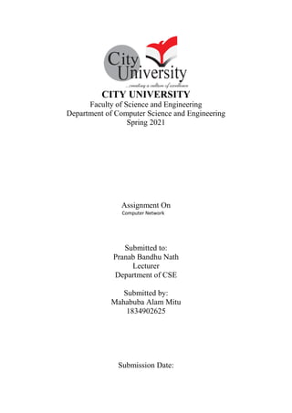 CITY UNIVERSITY
Faculty of Science and Engineering
Department of Computer Science and Engineering
Spring 2021
Assignment On
Computer Network
Submitted to:
Pranab Bandhu Nath
Lecturer
Department of CSE
Submitted by:
Mahabuba Alam Mitu
1834902625
Submission Date:
 
